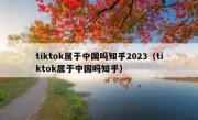 tiktok属于中国吗知乎2023（tiktok属于中国吗知乎）