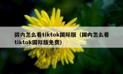 国内怎么看tiktok国际版（国内怎么看tiktok国际版免费）