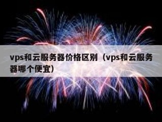 vps和云服务器价格区别（vps和云服务器哪个便宜）