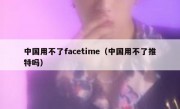 中国用不了facetime（中国用不了推特吗）