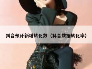 抖音预计新增转化数（抖音数据转化率）