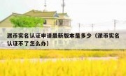 派币实名认证申请最新版本是多少（派币实名认证不了怎么办）