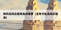 如何关闭云服务自动续费（怎样才能关闭云服务）