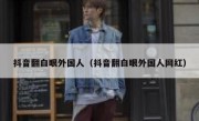 抖音翻白眼外国人（抖音翻白眼外国人网红）