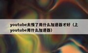 youtube太慢了用什么加速器才好（上youtube用什么加速器）
