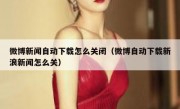 微博新闻自动下载怎么关闭（微博自动下载新浪新闻怎么关）