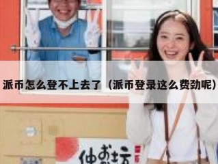 派币怎么登不上去了（派币登录这么费劲呢）