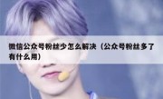 微信公众号粉丝少怎么解决（公众号粉丝多了有什么用）