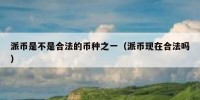 派币是不是合法的币种之一（派币现在合法吗）