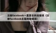 注册facebook一直显示网络错误（注册facebook总是网络错误）