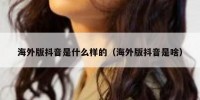 海外版抖音是什么样的（海外版抖音是啥）