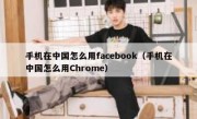手机在中国怎么用facebook（手机在中国怎么用Chrome）