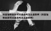 抖音加粉丝团可以退出吗怎么退款啊（抖音加粉丝团可以退出吗怎么退款啊）