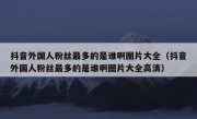 抖音外国人粉丝最多的是谁啊图片大全（抖音外国人粉丝最多的是谁啊图片大全高清）