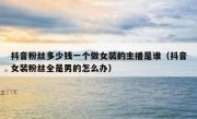 抖音粉丝多少钱一个做女装的主播是谁（抖音女装粉丝全是男的怎么办）