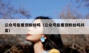 公众号能看到粉丝吗（公众号能看到粉丝吗抖音）