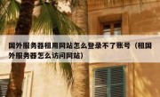 国外服务器租用网站怎么登录不了账号（租国外服务器怎么访问网站）