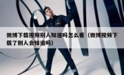 微博下载视频别人知道吗怎么看（微博视频下载了别人会知道吗）