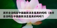 派币合法吗在中国最新消息是真的吗吗（派币合法吗在中国最新消息是真的吗吗?）