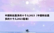 中国粉丝最多的十个人2023（中国粉丝最多的十个人2023是谁）