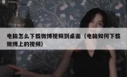 电脑怎么下载微博视频到桌面（电脑如何下载微博上的视频）