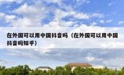 在外国可以用中国抖音吗（在外国可以用中国抖音吗知乎）