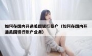 如何在国内开通美国银行账户（如何在国内开通美国银行账户业务）