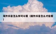 海外抖音怎么样可以看（国外抖音怎么才能看）