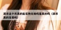 派币这个月真的能实物兑换吗是真的吗（派币真的交易吗）