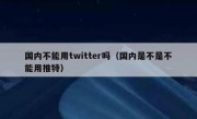 国内不能用twitter吗（国内是不是不能用推特）