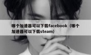 哪个加速器可以下载facebook（哪个加速器可以下载steam）