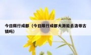 今日限行成都（今日限行成都大源能去洛带古镇吗）