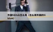 外国tiktok怎么用（怎么用外国的tiktok）
