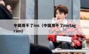 中国用不了ins（中国用不了Instagram）