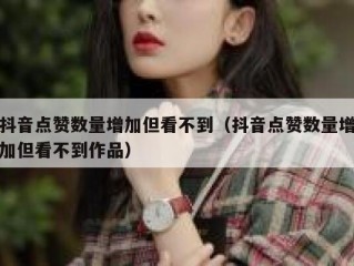 抖音点赞数量增加但看不到（抖音点赞数量增加但看不到作品）