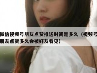 微信视频号朋友点赞推送时间是多久（视频号朋友点赞多久会被好友看见）