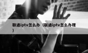 联通iptv怎么办（联通iptv怎么办理）