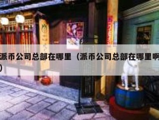派币公司总部在哪里（派币公司总部在哪里啊）