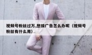 视频号粉丝过万,想接广告怎么办呢（视频号粉丝有什么用）
