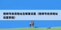 视频号收货地址在哪里设置（视频号收货地址设置教程）