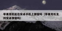 苹果耳机能在安卓手机上弹窗吗（苹果耳机支持安卓弹窗吗）