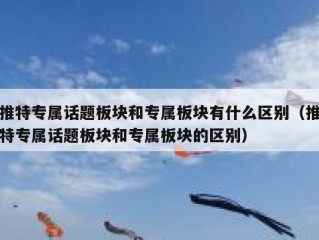 推特专属话题板块和专属板块有什么区别（推特专属话题板块和专属板块的区别）