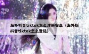 海外抖音tiktok怎么注册安卓（海外版抖音tiktok怎么登陆）