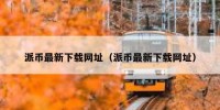 派币最新下载网址（派币最新下载网址）