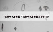 视频号5万粉丝（视频号5万粉丝卖多少钱）