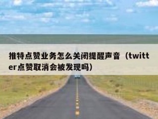 推特点赞业务怎么关闭提醒声音（twitter点赞取消会被发现吗）