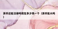 派币还能注册吗现在多少钱一个（派币能火吗）