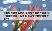 抖音粉丝是什么意思,是点赞还是对方关注你（抖音粉丝是什么意思,是点赞还是对方关注你了）