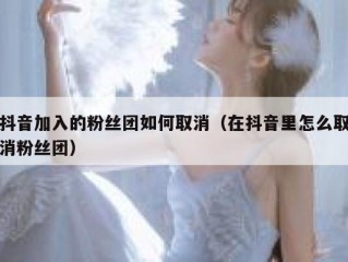 抖音加入的粉丝团如何取消（在抖音里怎么取消粉丝团）