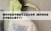 国外抖音在中国连不上怎么办呢（国外的抖音在中国怎么看不了）